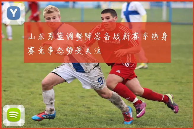 山东男篮调整阵容备战新赛季热身赛竞争态势受关注