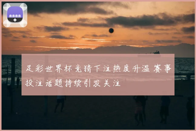 足彩世界杯竞猜下注热度升温 赛事投注话题持续引发关注