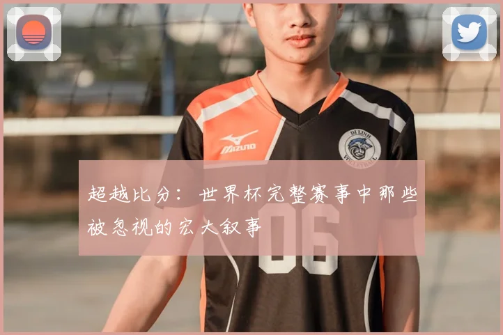 超越比分:世界杯完整赛事中那些被忽视的宏大叙事