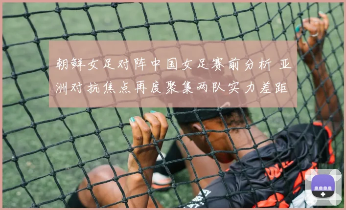 朝鲜女足对阵中国女足赛前分析 亚洲对抗焦点再度聚集两队实力差距与看点