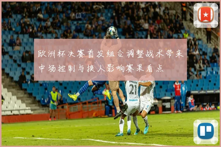 欧洲杯决赛首发组合调整战术带来中场控制与换人影响赛果看点