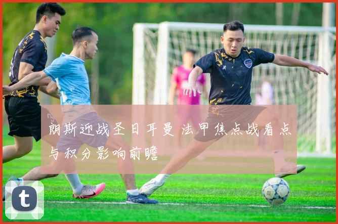 朗斯迎战圣日耳曼 法甲焦点战看点与积分影响前瞻