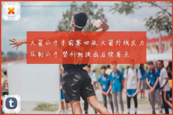 火箭公牛季前赛回放 火箭外线发力压制公牛 替补轮换成后续看点