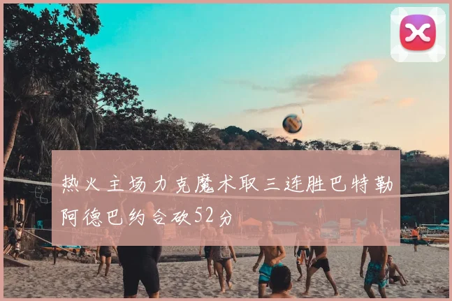 热火主场力克魔术取三连胜巴特勒阿德巴约合砍52分