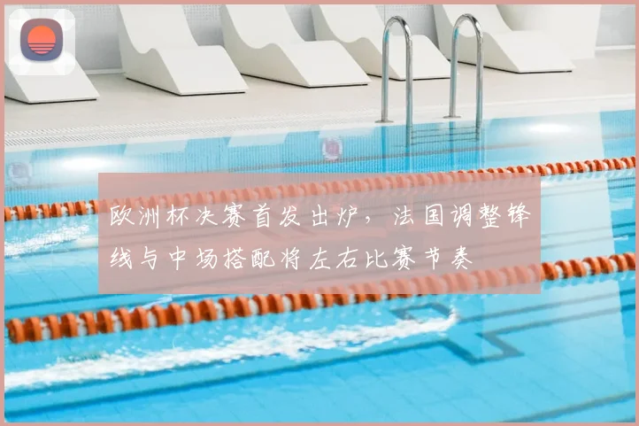 欧洲杯决赛首发出炉，法国调整锋线与中场搭配将左右比赛节奏