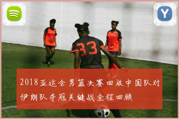 2018亚运会男篮决赛回放中国队对伊朗队夺冠关键战全程回顾