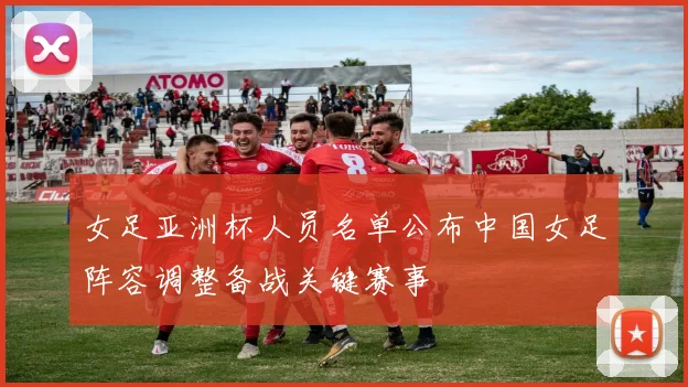 女足亚洲杯人员名单公布中国女足阵容调整备战关键赛事