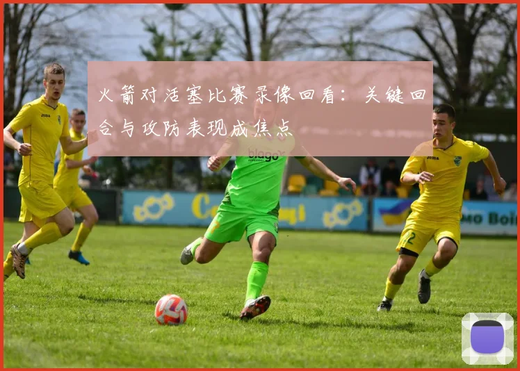 火箭对活塞比赛录像回看：关键回合与攻防表现成焦点