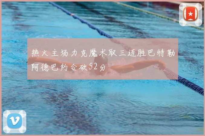 热火主场力克魔术取三连胜巴特勒阿德巴约合砍52分