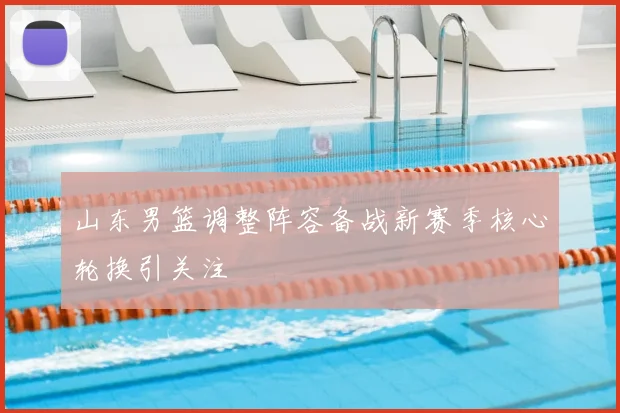 山东男篮调整阵容备战新赛季核心轮换引关注
