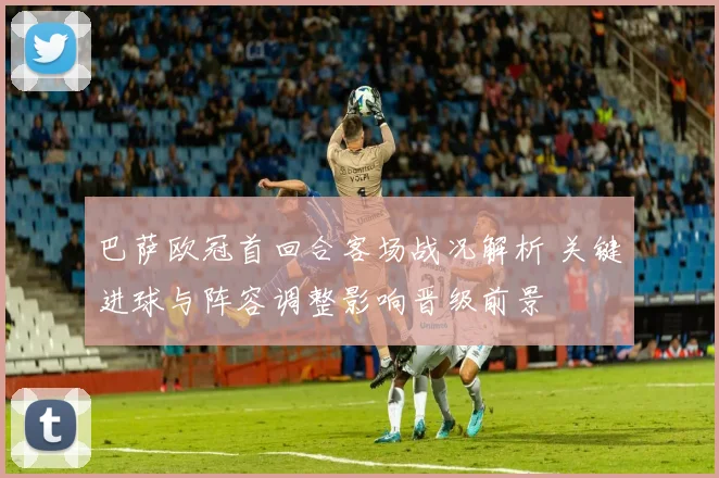 巴萨欧冠首回合客场战况解析 关键进球与阵容调整影响晋级前景