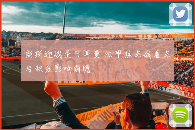 朗斯迎战圣日耳曼 法甲焦点战看点与积分影响前瞻