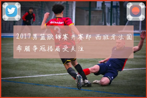 2017男篮欧锦赛开赛即 西班牙法国希腊争冠格局受关注