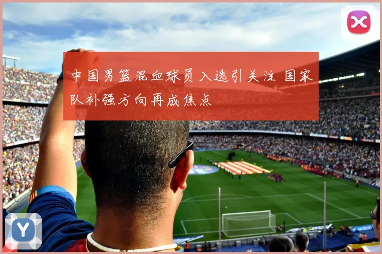 中国男篮混血球员入选引关注 国家队补强方向再成焦点