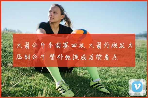 火箭公牛季前赛回放 火箭外线发力压制公牛 替补轮换成后续看点