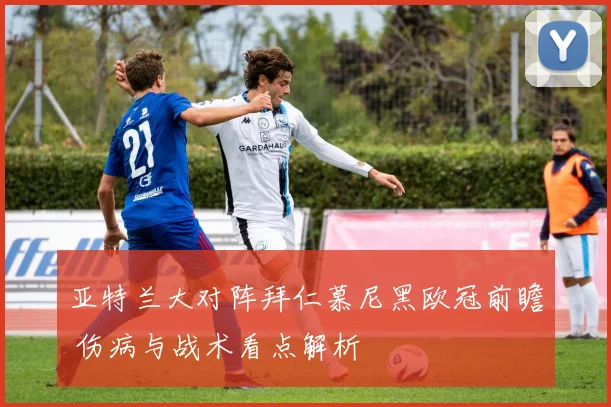 亚特兰大对阵拜仁慕尼黑欧冠前瞻 伤病与战术看点解析