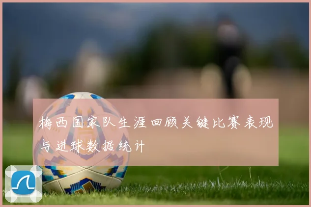 梅西国家队生涯回顾关键比赛表现与进球数据统计