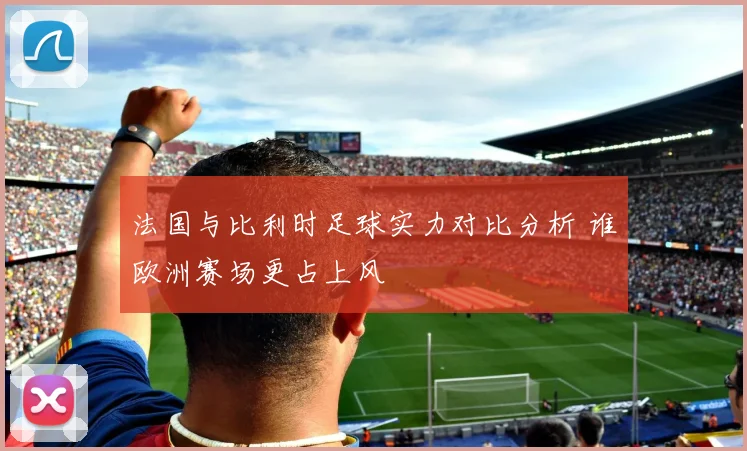 法国与比利时足球实力对比分析 谁欧洲赛场更占上风