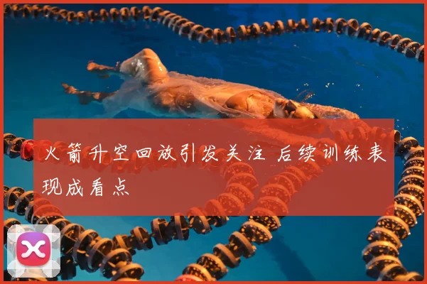 火箭升空回放引发关注 后续训练表现成看点