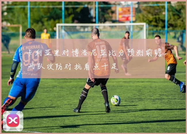 卡利亚里对博洛尼亚比分预测前瞻 两队攻防对抗看点十足