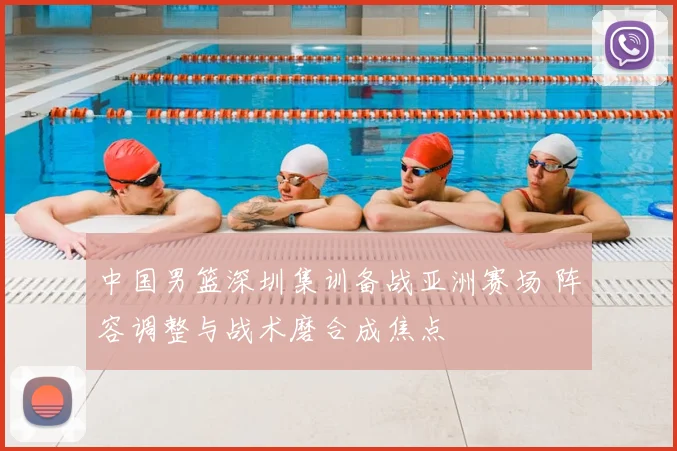 中国男篮深圳集训备战亚洲赛场 阵容调整与战术磨合成焦点