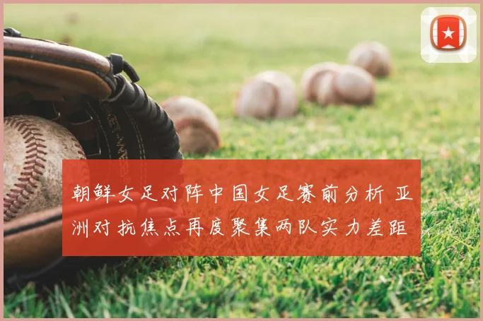 朝鲜女足对阵中国女足赛前分析 亚洲对抗焦点再度聚集两队实力差距与看点