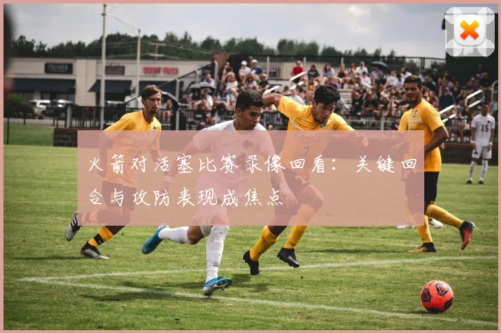 火箭对活塞比赛录像回看：关键回合与攻防表现成焦点