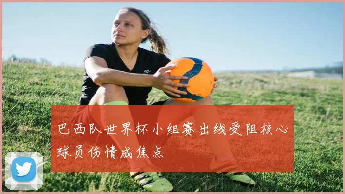 巴西队世界杯小组赛出线受阻核心球员伤情成焦点