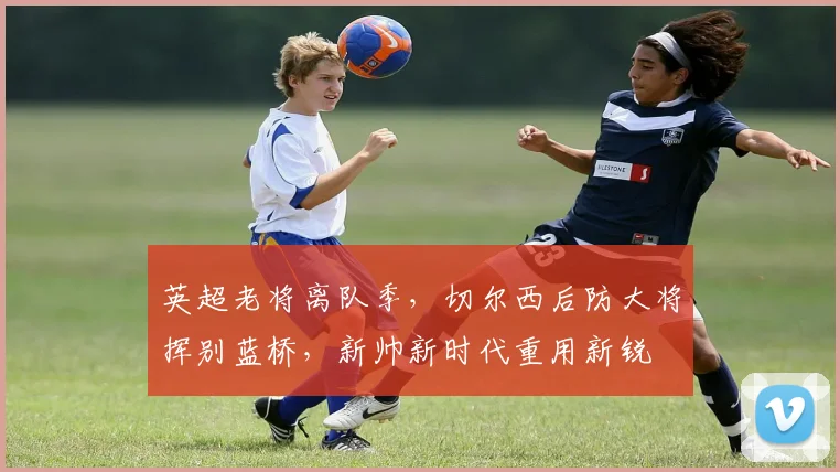 英超老将离队季,切尔西后防大将挥别蓝桥,新帅新时代重用新锐