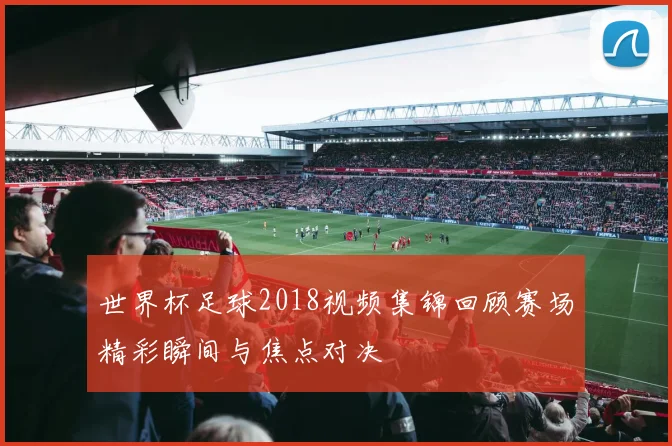 世界杯足球2018视频集锦回顾赛场精彩瞬间与焦点对决
