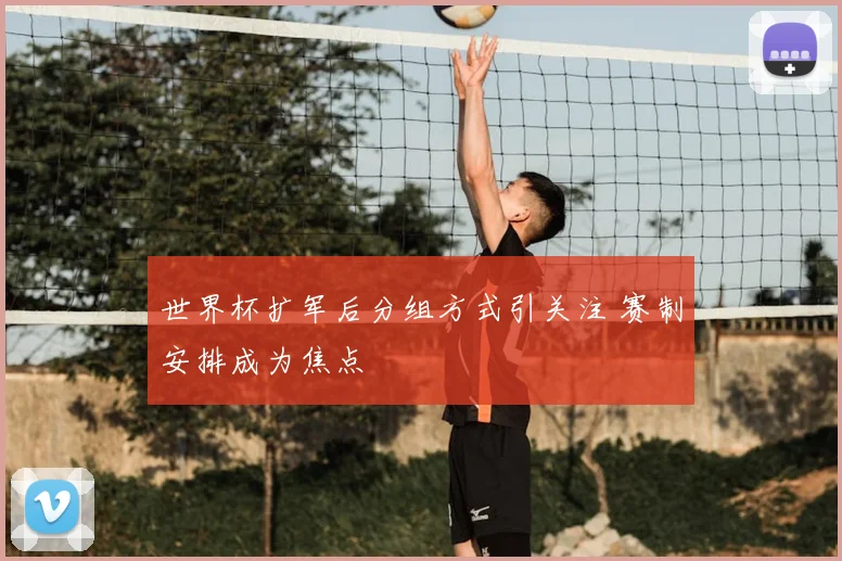 世界杯扩军后分组方式引关注 赛制安排成为焦点