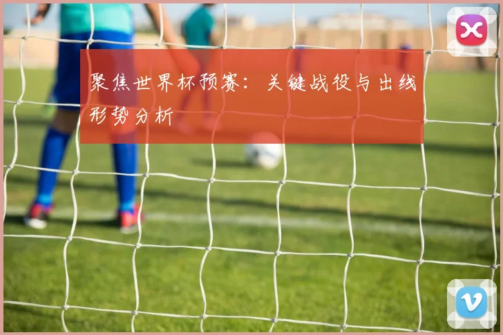 聚焦世界杯预赛:关键战役与出线形势分析