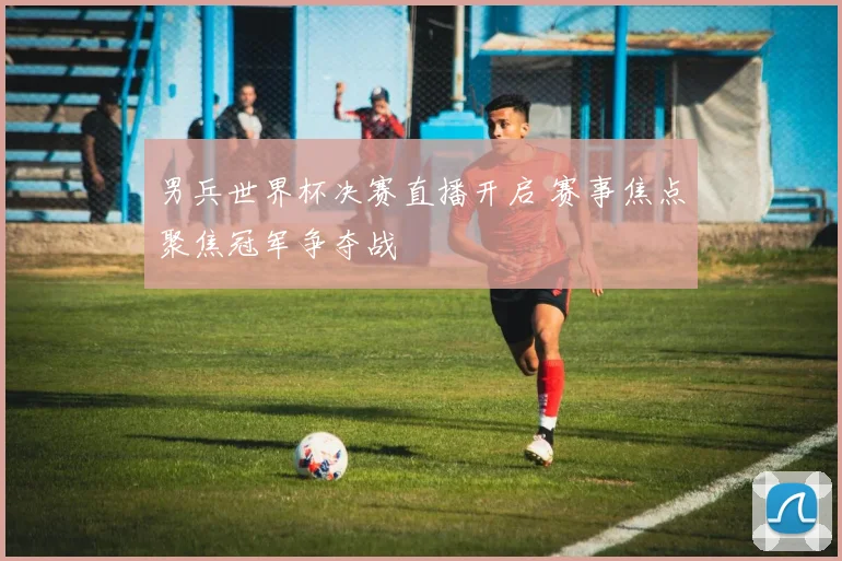 男兵世界杯决赛直播开启 赛事焦点聚焦冠军争夺战