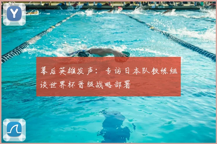 幕后英雄发声：专访日本队教练组谈世界杯晋级战略部署