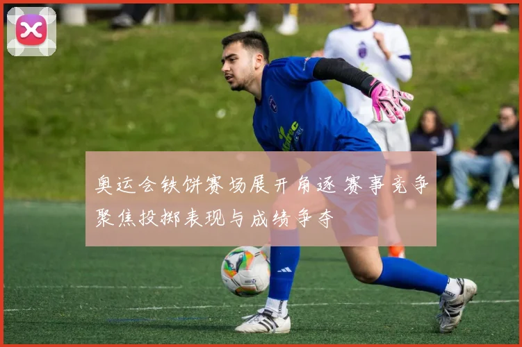 奥运会铁饼赛场展开角逐 赛事竞争聚焦投掷表现与成绩争夺