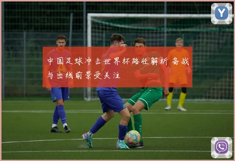 中国足球冲击世界杯路径解析 备战与出线前景受关注