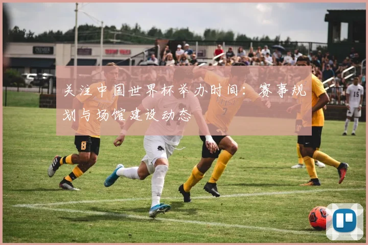 关注中国世界杯举办时间：赛事规划与场馆建设动态