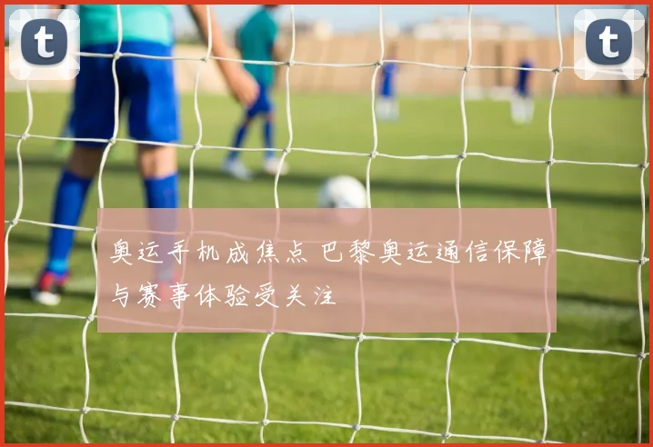奥运手机成焦点 巴黎奥运通信保障与赛事体验受关注