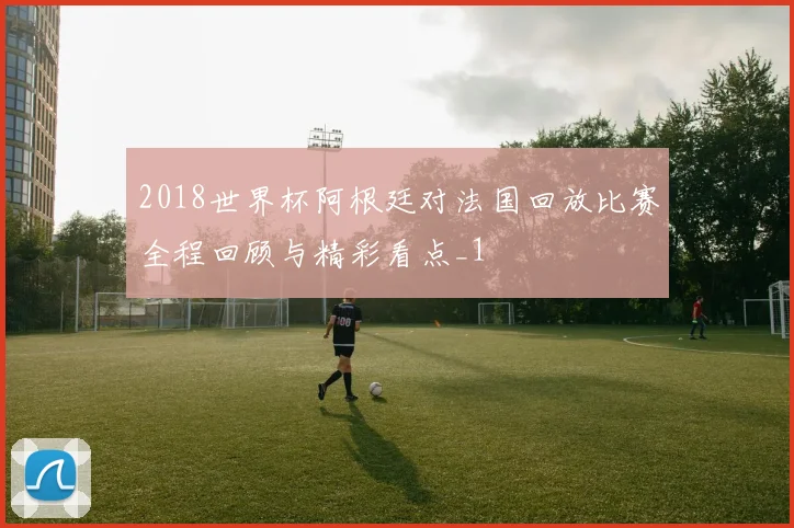 2018世界杯阿根廷对法国回放比赛全程回顾与精彩看点_1