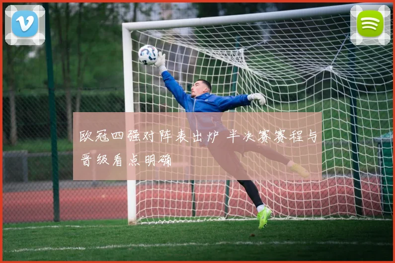 欧冠四强对阵表出炉 半决赛赛程与晋级看点明确
