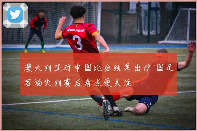 澳大利亚对中国比分结果出炉 国足客场失利赛后看点受关注