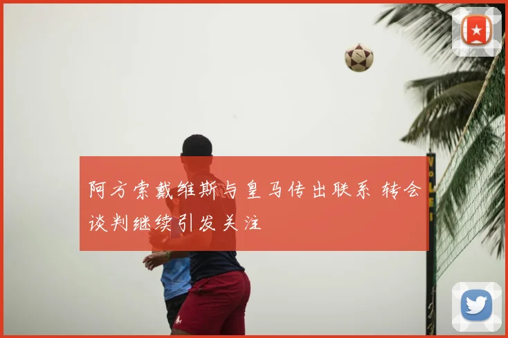 阿方索戴维斯与皇马传出联系 转会谈判继续引发关注