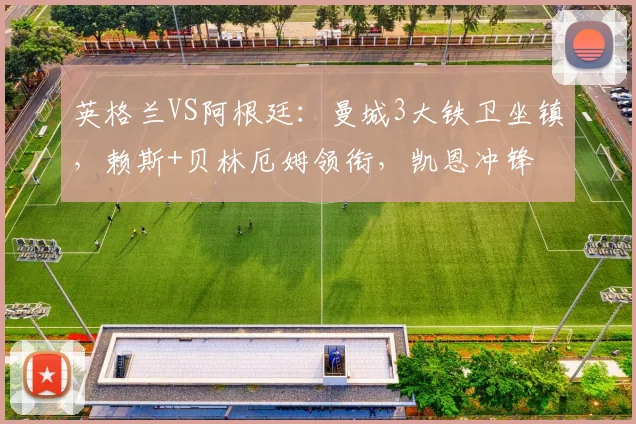 英格兰VS阿根廷:曼城3大铁卫坐镇,赖斯+贝林厄姆领衔,凯恩冲锋