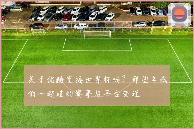 关于优酷直播世界杯吗?那些年我们一起追的赛事与平台变迁
