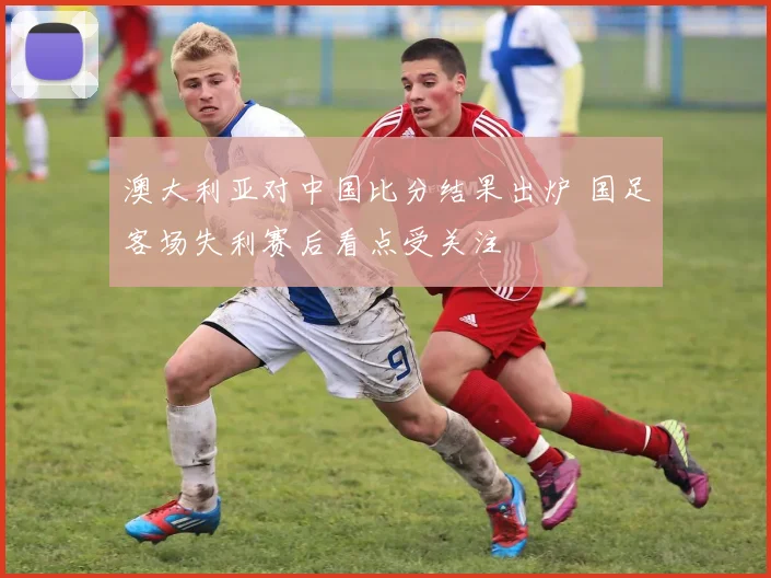 澳大利亚对中国比分结果出炉 国足客场失利赛后看点受关注