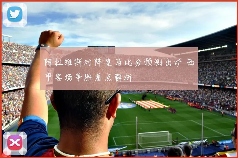 阿拉维斯对阵皇马比分预测出炉 西甲客场争胜看点解析