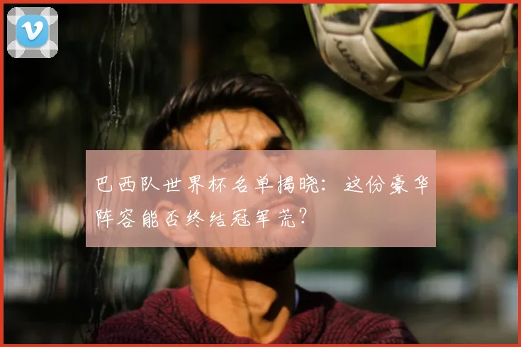 巴西队世界杯名单揭晓:这份豪华阵容能否终结冠军荒?