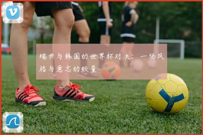 瑞典与韩国的世界杯对决:一场风格与意志的较量