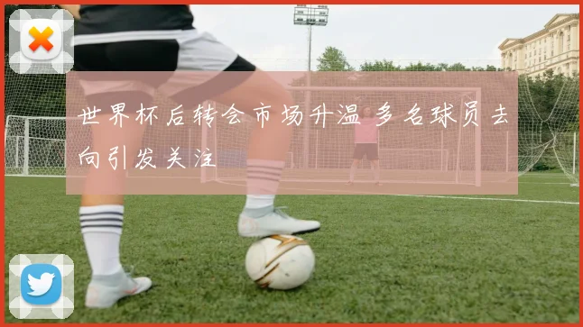 世界杯后转会市场升温 多名球员去向引发关注
